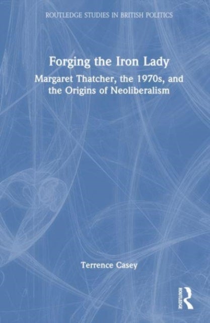 Forging the Iron Lady - Margaret Thatcher, the 1970s, and the Origins of Neoliberalism