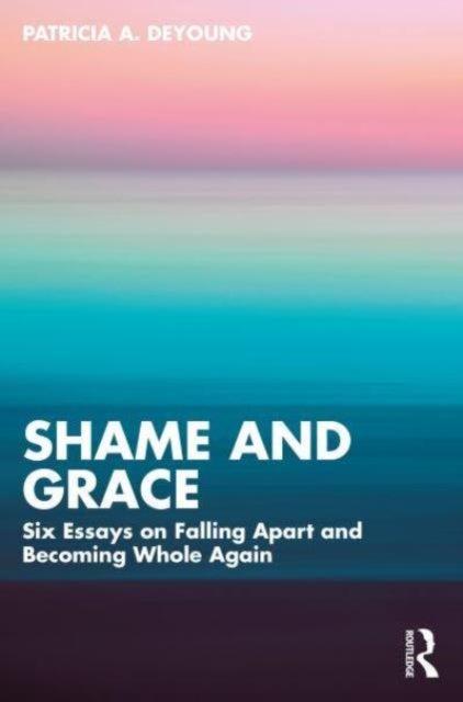 Shame and Grace - Six Essays on Falling Apart and Becoming Whole Again