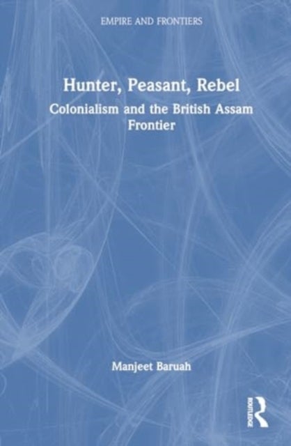 Hunter, Peasant, Rebel - Colonialism and the British Assam Frontier