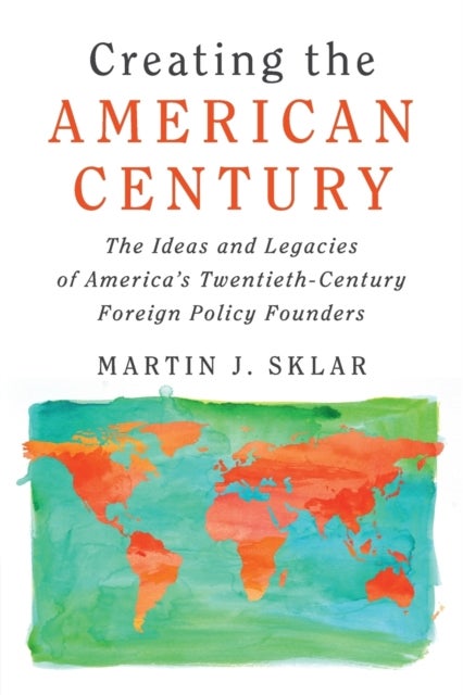 Creating the American Century - The Ideas and Legacies of America's Twentieth-Century Foreign Policy Founders