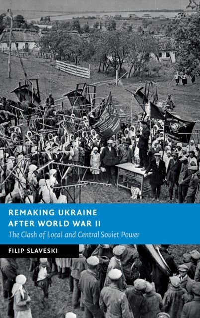 Remaking Ukraine after World War II - The Clash of Local and Central Soviet Power