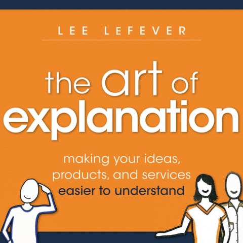 The Art of Explanation - Making your Ideas, Products, and Services Easier to Understand