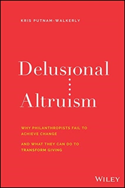 Delusional Altruism - Why Philanthropists Fail To Achieve Change and What They Can Do To Transform Giving