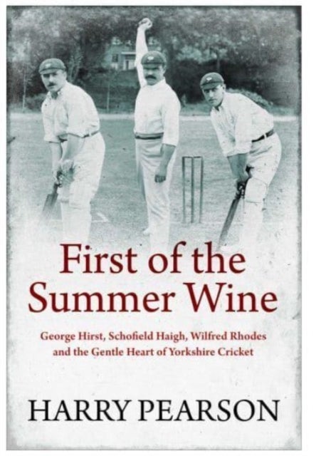 First of the Summer Wine - George Hirst, Schofield Haigh, Wilfred Rhodes and the Gentle Heart of Yorkshire Cricket