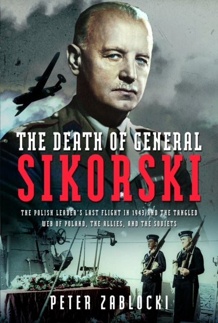 The Death of General Sikorski - The Polish Leader¿s Last Flight in 1943 and The Tangled Web of Poland, the Allies, and the Soviets