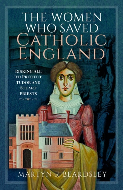 The Women Who Saved Catholic England - Risking All to Protect Tudor and Stuart Priests