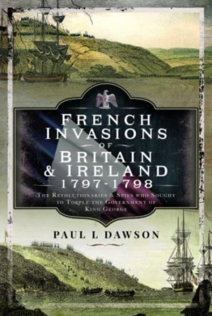 French Invasions of Britain and Ireland, 1797 1798 - The Revolutionaries and Spies who Sought to Topple the Government of King George