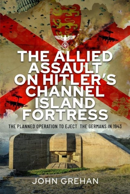 The Allied Assault on Hitler's Channel Island Fortress - The Planned Operation to Eject the Germans in 1943