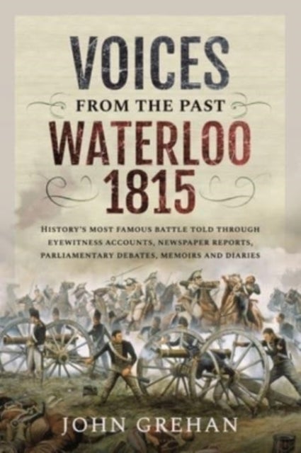 Voices from the Past: Waterloo 1815 - History's most famous battle told through eyewitness accounts, newspaper reports, parliamentary deba