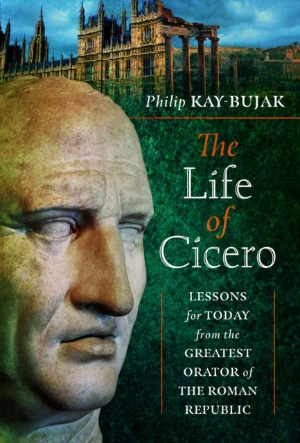 The Life of Cicero - Lessons for Today from the Greatest Orator of the Roman Republic