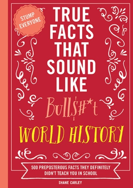 True Facts That Sound Like Bull$#*t: World History - 500 Preposterous Facts They Definitely Didn¿t Teach You in School