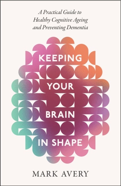 Keeping Your Brain in Shape - A Practical Guide to Healthy Cognitive Ageing and Preventing Dementia