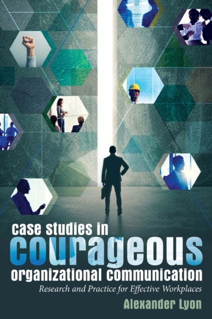 Case Studies in Courageous Organizational Communication - Research and Practice for Effective Workplaces
