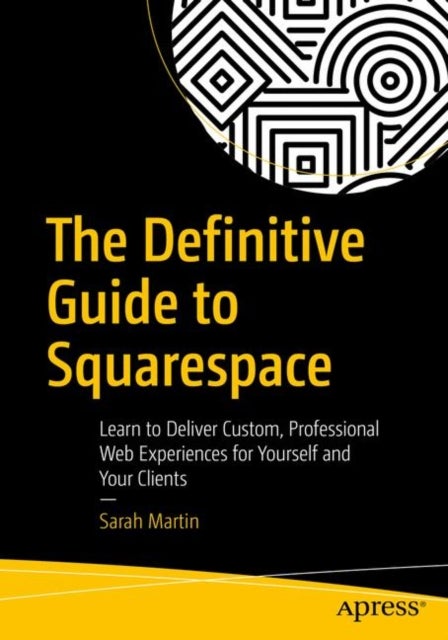 The Definitive Guide to Squarespace - Learn to Deliver Custom, Professional Web Experiences for Yourself and Your Clients