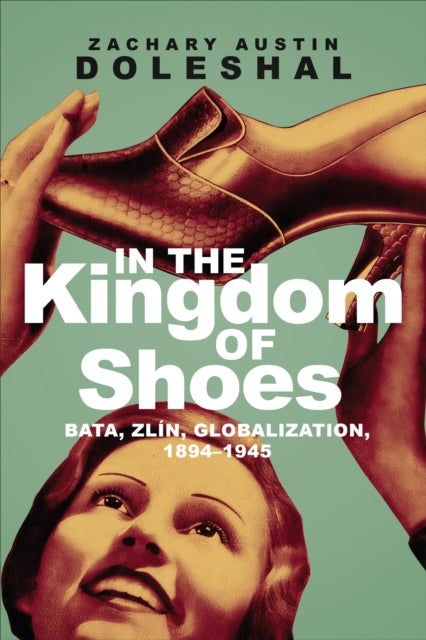 In the Kingdom of Shoes - Bata, Zlin, Globalization, 1894-1945