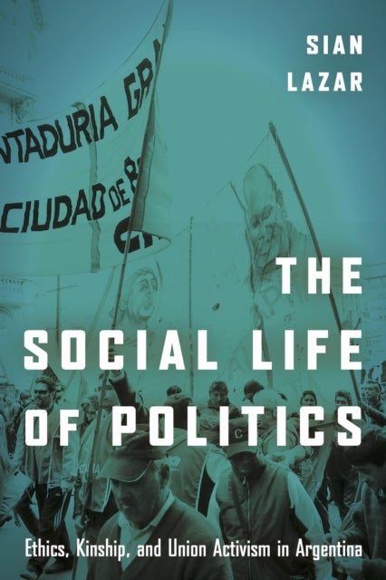 The Social Life of Politics - Ethics, Kinship, and Union Activism in Argentina