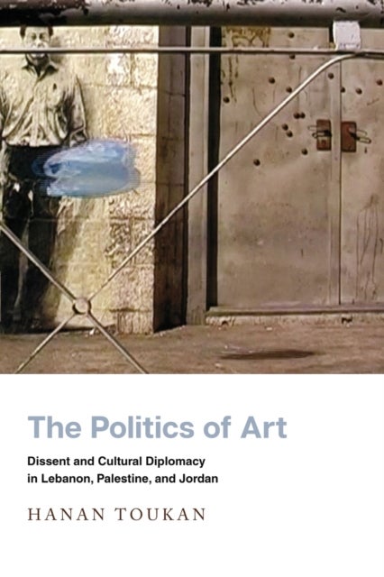 The Politics of Art - Dissent and Cultural Diplomacy in Lebanon, Palestine, and Jordan