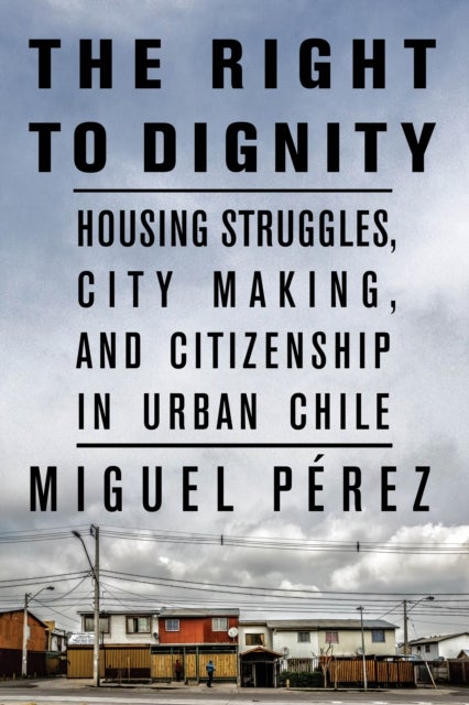The Right to Dignity - Housing Struggles, City Making, and Citizenship in Urban Chile