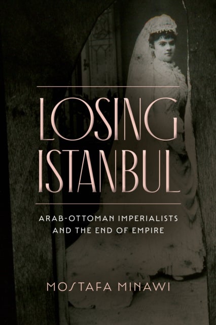 Losing Istanbul - Arab-Ottoman Imperialists and the End of Empire