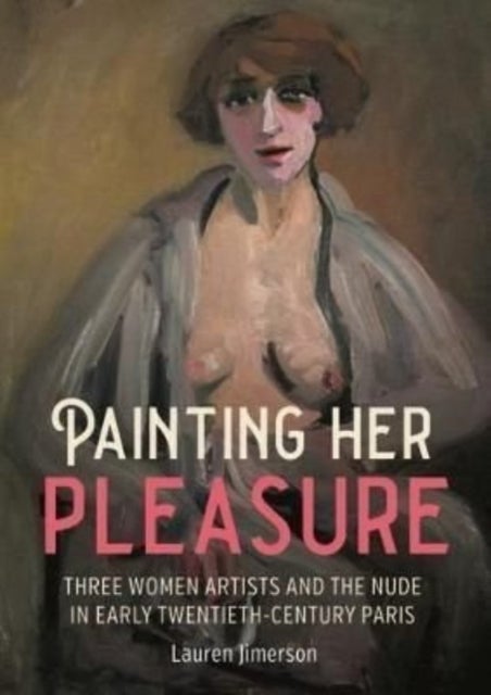 Painting Her Pleasure - Three Women Artists and the Nude in Avant-Garde Paris