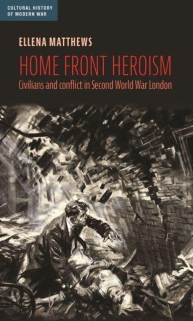 Home Front Heroism - Civilians and Conflict in Second World War London