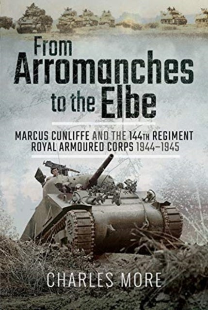 From Arromanches to the Elbe - Marcus Cunliffe and the 144th Regiment Royal Armoured Corps 1944-1945