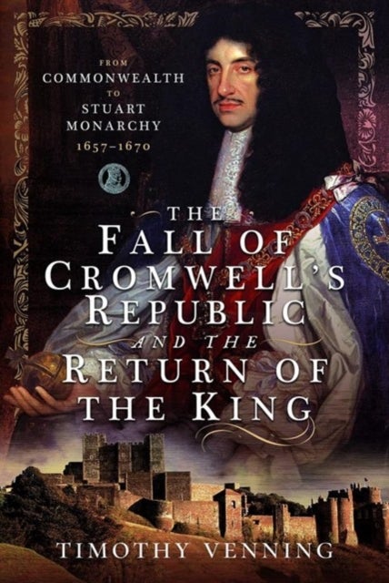 The Fall of Cromwell's Republic and the Return of the King - From Commonwealth to Stuart Monarchy, 1657-1670