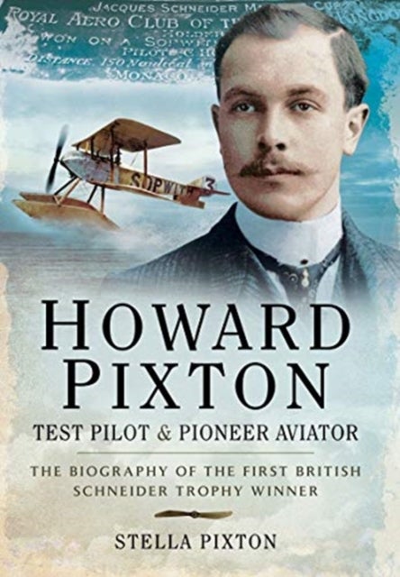 Howard Pixton: Test Pilot & Pioneer Aviator - The Biography of the first British Schneider Trophy Winner