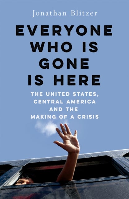 Everyone Who Is Gone Is Here - The United States, Central America, and the Making of a Crisis