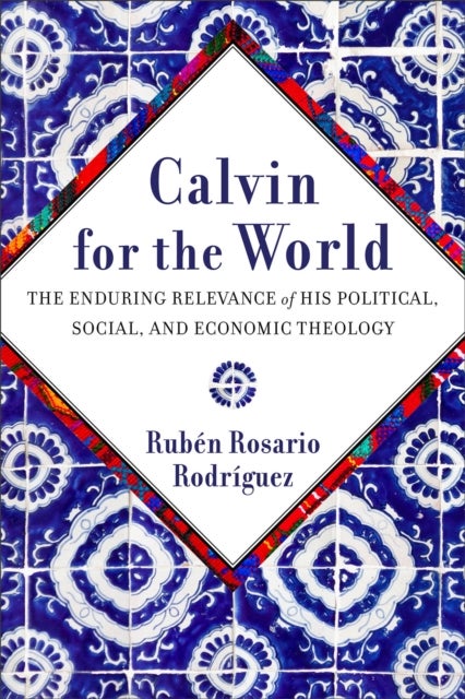 Calvin for the World - The Enduring Relevance of His Political, Social, and Economic Theology