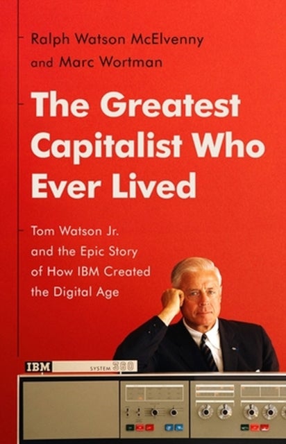 The Greatest Capitalist Who Ever Lived - Tom Watson Jr. and the Epic Story of How IBM Created the Digital Age