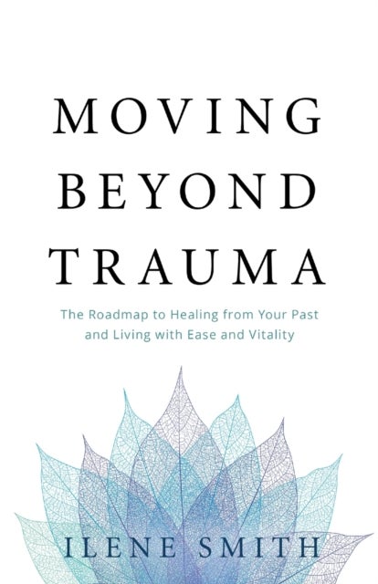 Moving Beyond Trauma - The Roadmap to Healing from Your Past and Living with Ease and Vitality