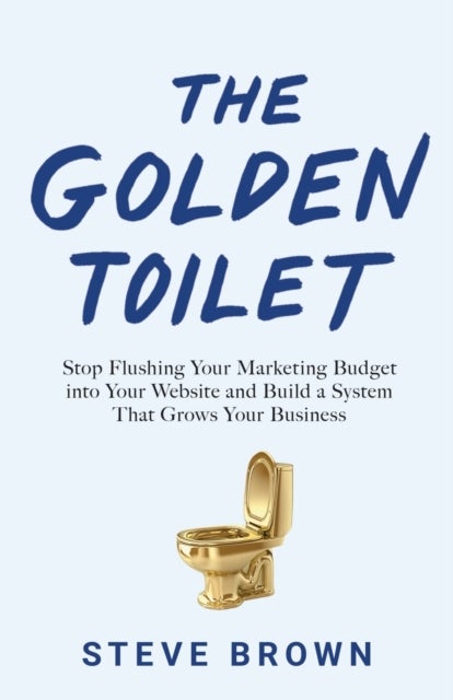 The Golden Toilet - Stop Flushing Your Marketing Budget into Your Website and Build a System That Grows Your Business