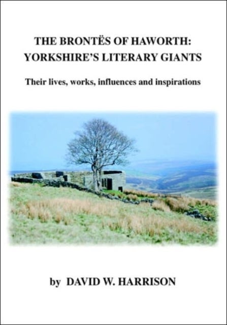 The Brontes of Haworth: Yorkshire Literary Giants - Their Lives, Works, Influences and Inspirations