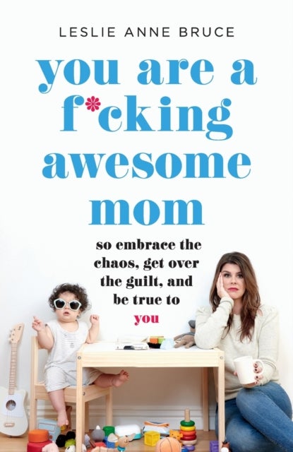 You Are a F*cking Awesome Mom - So Embrace the Chaos, Get Over the Guilt, and Be True to You