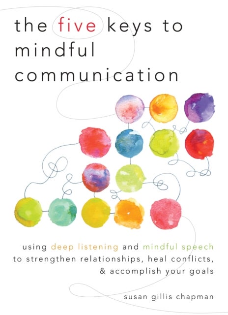 The Five Keys to Mindful Communication - Using Deep Listening and Mindful Speech to Strengthen Relationships, Heal Conflicts, and Accomplish