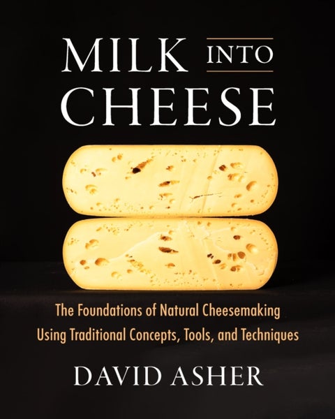 Milk Into Cheese - The Foundations of Natural Cheesemaking Using Traditional Concepts, Tools, and Techniques