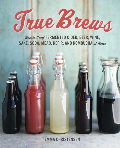 True Brews - How to Craft Fermented Cider, Beer, Wine, Sake, Soda, Mead, Kefir, and Kombucha at Home