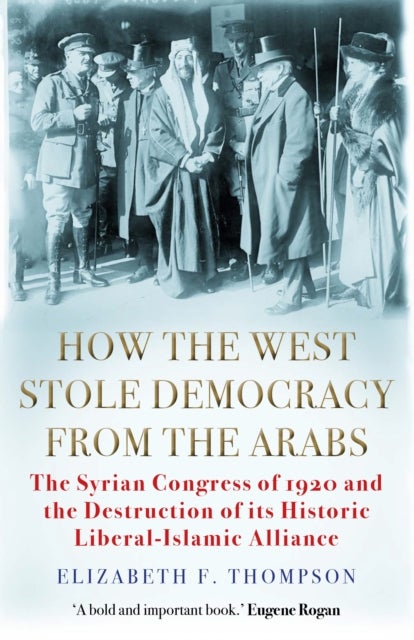 How the West Stole Democracy from the Arabs - The Syrian Congress of 1920 and the Destruction of its Liberal-Islamic Alliance