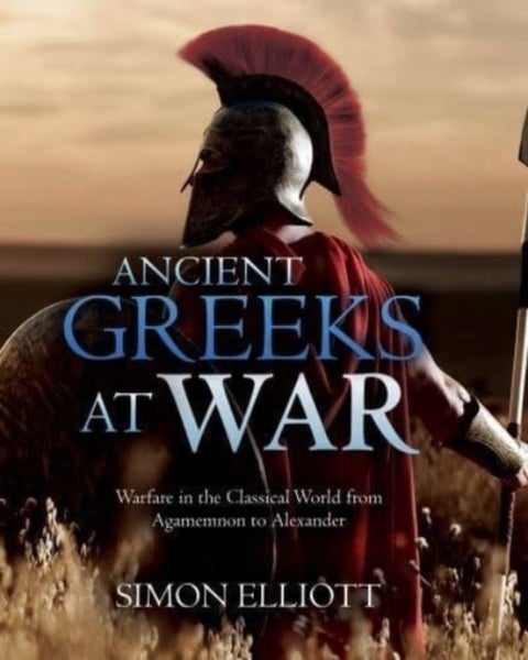 Ancient Greeks at War - Warfare in the Classical World from Agamemnon to Alexander