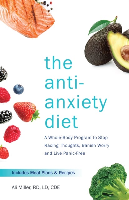 The Anti-anxiety Diet - A Whole Body Program to Stop Racing Thoughts, Banish Worry and Live Panic-Free