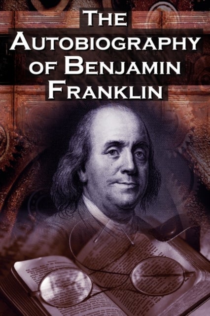The Autobiography of Benjamin Franklin - In His Own Words, the Life of the Inventor, Philosopher, Satirist, Political Theorist, Statesman, an