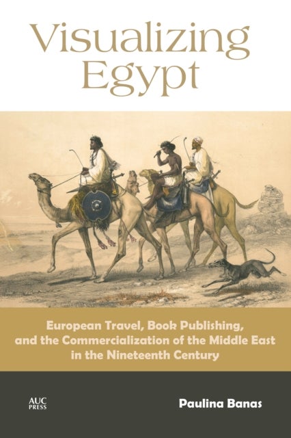 Visualizing Egypt - European Travel, Book Publishing, and the Commercialization of the Middle East in the Nineteenth Cen