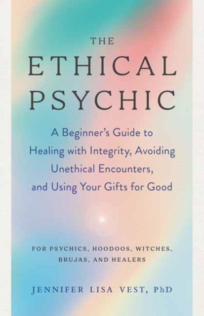 The Ethical Psychic - A Beginner's Guide to Healing with Integrity, Avoiding Unethical Encounters, and Using Your Gifts fo