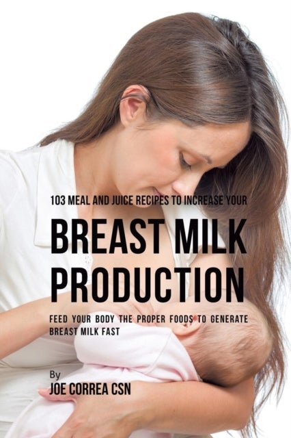 103 Meal and Juice Recipes to Increase Your Breast Milk Production - Feed Your Body the Proper Foods to Generate Breast Milk Fast