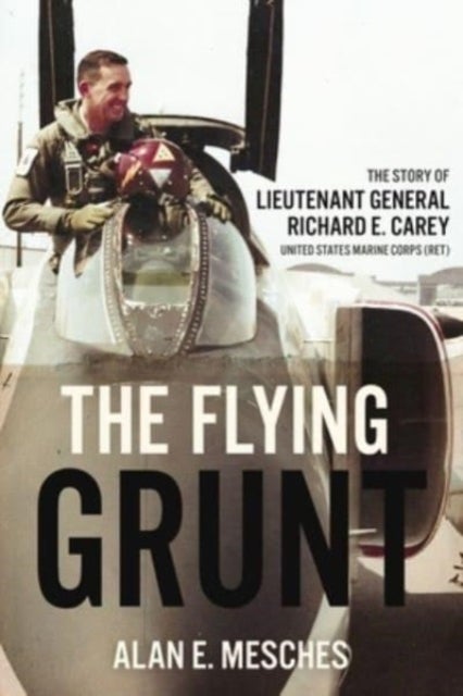 The Flying Grunt - The Story of Lieutenant General Richard E. Carey, United States Marine Corps (Ret)