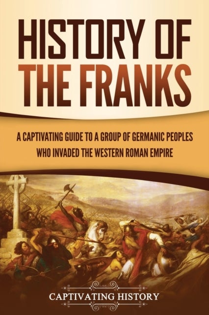 History of the Franks - A Captivating Guide to a Group of Germanic Peoples Who Invaded the Western Roman Empire