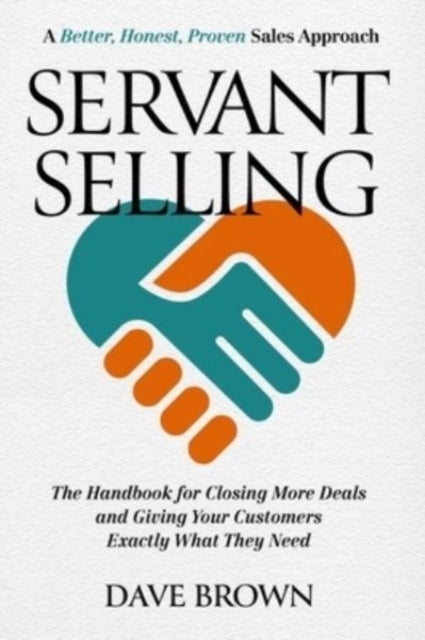 Servant Selling - The Handbook for Closing More Deals and Giving Your Customers Exactly What They Need