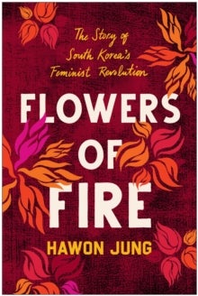 Flowers of Fire - The Inside Story of South Korea's Feminist Movement and What It Means for Women' s Rights Worldwide