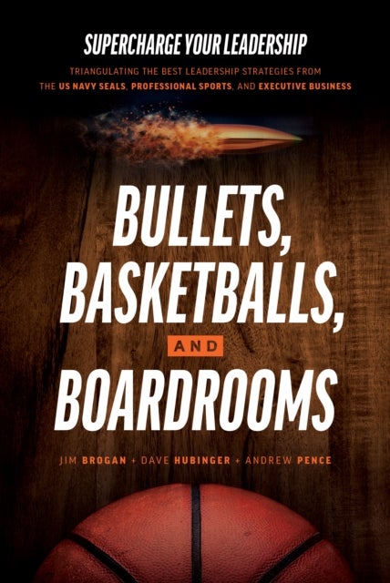 Bullets, Basketballs, and Boardrooms - Supercharge Your Leadership: Triangulating the Best Leadership Strategies from the US Navy Seals, Pr